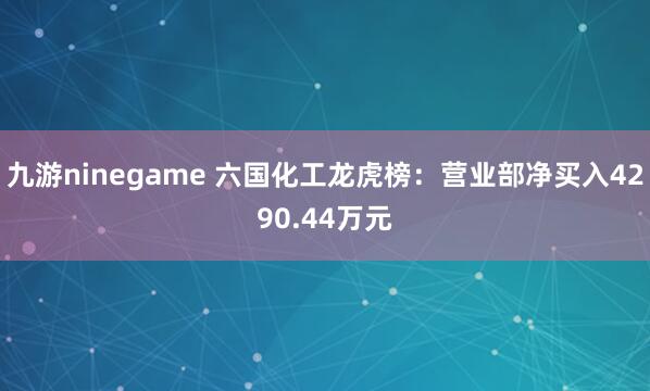 九游ninegame 六国化工龙虎榜：营业部净买入4290.44万元