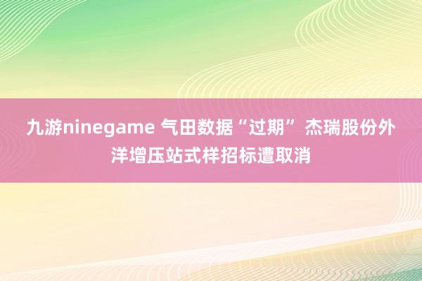 九游ninegame 气田数据“过期” 杰瑞股份外洋增压站式样招标遭取消