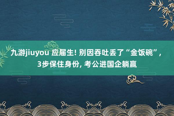 九游jiuyou 应届生! 别因吞吐丢了“金饭碗”， 3步保住身份， 考公进国企躺赢