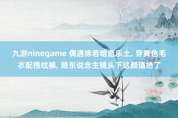 九游ninegame 偶遇徐若晗逛乐土， 穿黄色毛衣配格纹裤， 路东说念主镜头下这颜值绝了