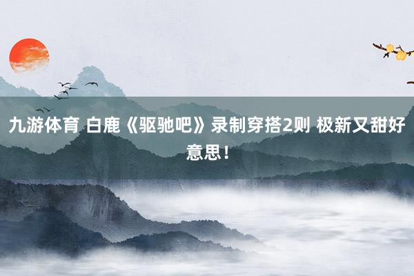 九游体育 白鹿《驱驰吧》录制穿搭2则 极新又甜好意思！
