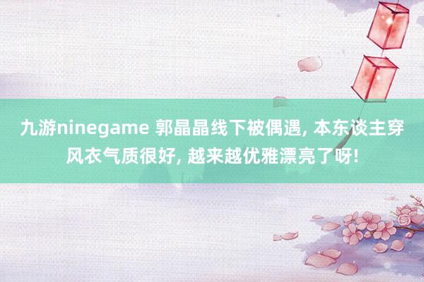 九游ninegame 郭晶晶线下被偶遇， 本东谈主穿风衣气质很好，<a href=
