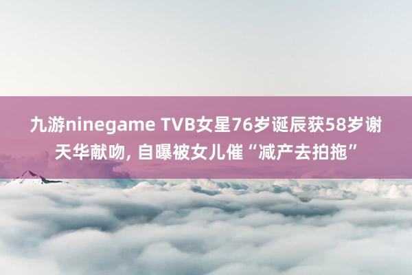 九游ninegame TVB女星76岁诞辰获58岁谢天华献吻， 自曝被女儿催“减产去拍拖”