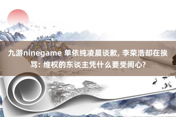 九游ninegame 单依纯凌晨谈歉， 李荣浩却在挨骂: 维权的东谈主凭什么要受闹心?