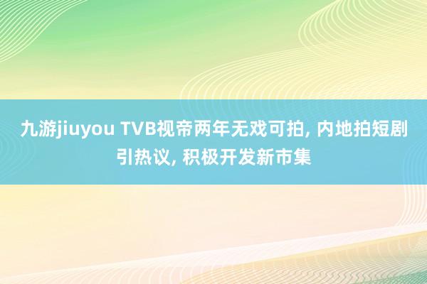 九游jiuyou TVB视帝两年无戏可拍， 内地拍短剧引热议， 积极开发新市集