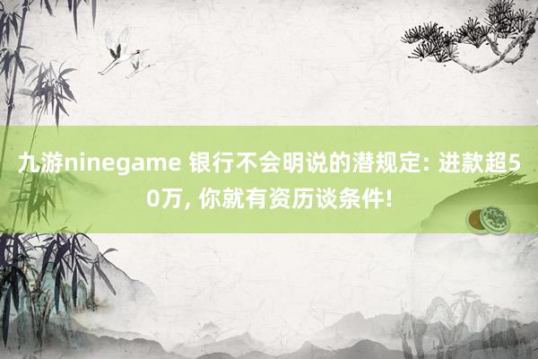 九游ninegame 银行不会明说的潜规定: 进款超50万， 你就有资历谈条件!