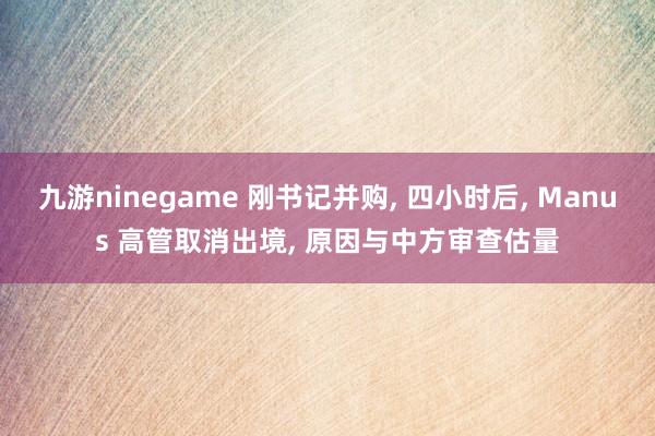九游ninegame 刚书记并购， 四小时后， Manus 高管取消出境， 原因与中方审查估量