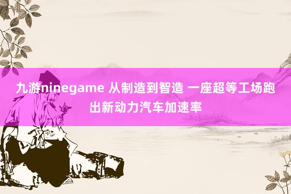 九游ninegame 从制造到智造 一座超等工场跑出新动力汽车加速率