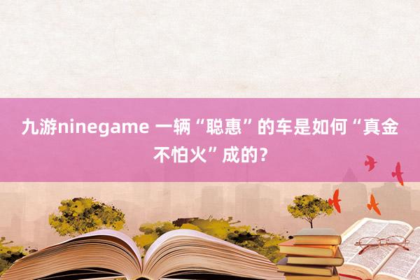 九游ninegame 一辆“聪惠”的车是如何“真金不怕火”成的？