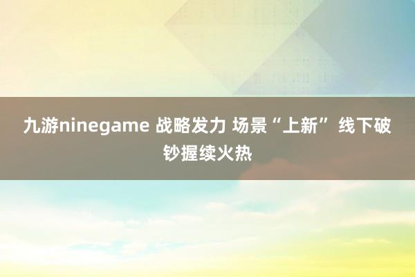 九游ninegame 战略发力 场景“上新” 线下破钞握续火热