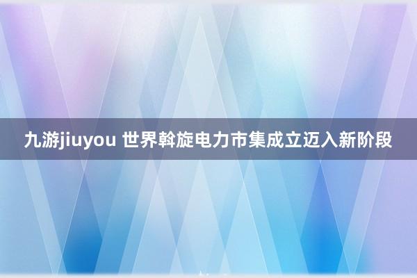 九游jiuyou 世界斡旋电力市集成立迈入新阶段