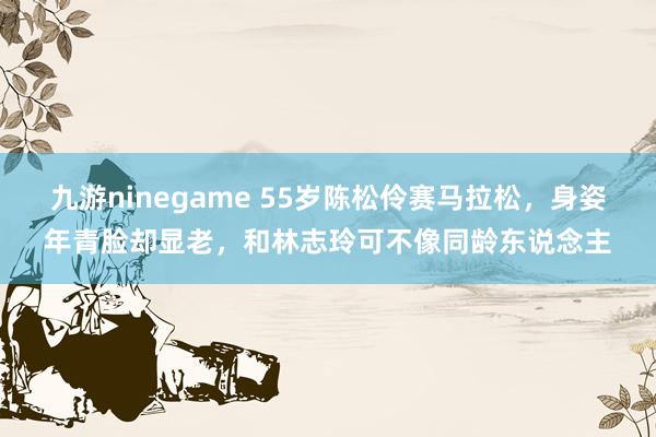 九游ninegame 55岁陈松伶赛马拉松，身姿年青脸却显老，和林志玲可不像同龄东说念主