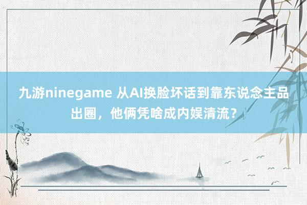 九游ninegame 从AI换脸坏话到靠东说念主品出圈，他俩凭啥成内娱清流？