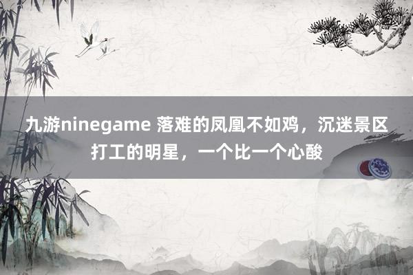 九游ninegame 落难的凤凰不如鸡，沉迷景区打工的明星，一个比一个心酸