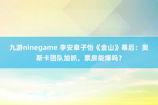 九游ninegame 李安章子怡《金山》幕后：奥斯卡团队加抓，票房能爆吗？