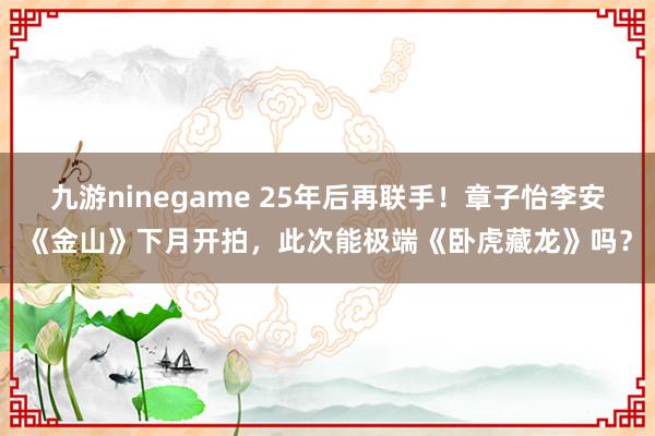 九游ninegame 25年后再联手！章子怡李安《金山》下月开拍，此次能极端《卧虎藏龙》吗？
