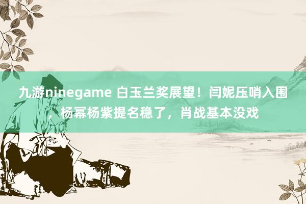 九游ninegame 白玉兰奖展望！闫妮压哨入围，杨幂杨紫提名稳了，肖战基本没戏