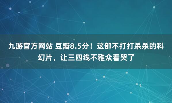 九游官方网站 豆瓣8.5分！这部不打打杀杀的科幻片，让三四线不雅众看哭了