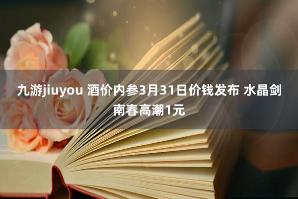 九游jiuyou 酒价内参3月31日价钱发布 水晶剑南春高潮1元