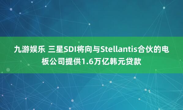 九游娱乐 三星SDI将向与Stellantis合伙的电板公司提供1.6万亿韩元贷款