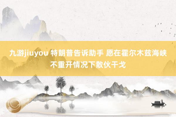 九游jiuyou 特朗普告诉助手 愿在霍尔木兹海峡不重开情况下散伙干戈