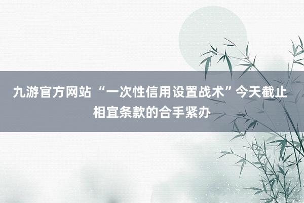 九游官方网站 “一次性信用设置战术”今天截止 相宜条款的合手紧办