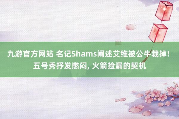 九游官方网站 名记Shams阐述艾维被公牛裁掉! 五号秀抒发憋闷， 火箭捡漏的契机