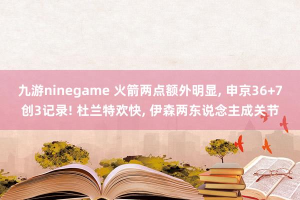 九游ninegame 火箭两点额外明显， 申京36+7创3记录! 杜兰特欢快， 伊森两东说念主成关节