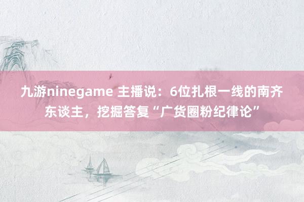 九游ninegame 主播说：6位扎根一线的南齐东谈主，挖掘答复“广货圈粉纪律论”