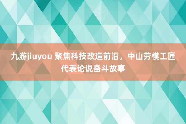 九游jiuyou 聚焦科技改造前沿，中山劳模工匠代表论说奋斗故事