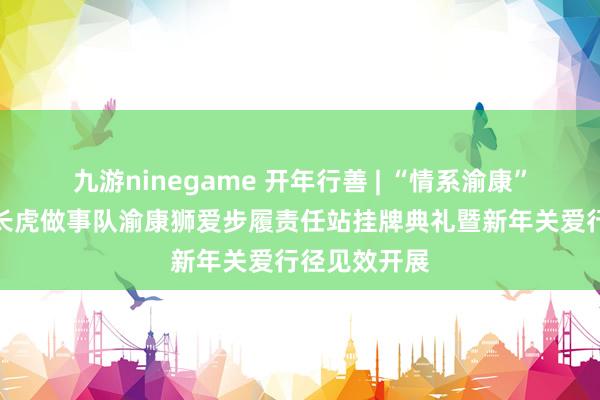 九游ninegame 开年行善 | “情系渝康”广东狮子会长虎做事队渝康狮爱步履责任站挂牌典礼暨新年关爱行径见效开展