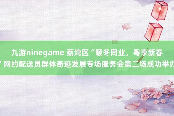 九游ninegame 荔湾区“暖冬同业，粤享新春”网约配送员群体奇迹发展专场服务会第二场成功举办