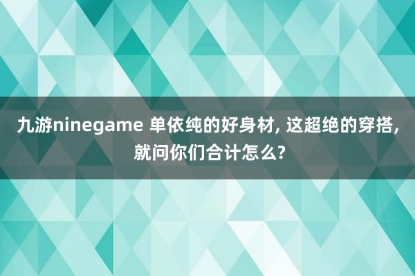 九游ninegame 单依纯的好身材， 这超绝的穿搭， 就问你们合计怎么?