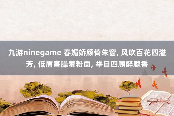 九游ninegame 春媚娇颜倚朱窗， 风吹百花四溢芳， 低眉害臊羞粉面， 举目四顾醉腮香