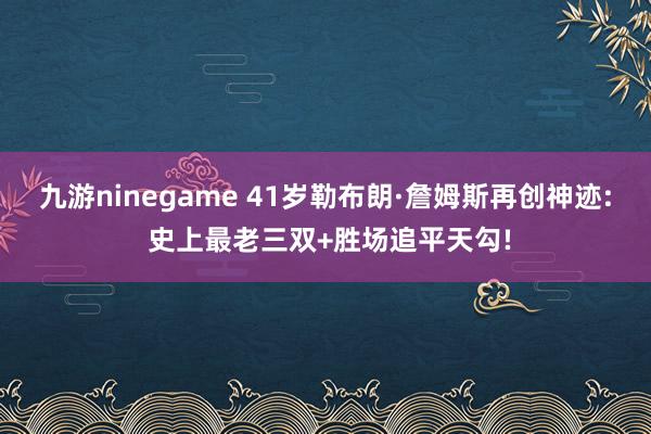 九游ninegame 41岁勒布朗·詹姆斯再创神迹: 史上最老三双+胜场追平天勾!