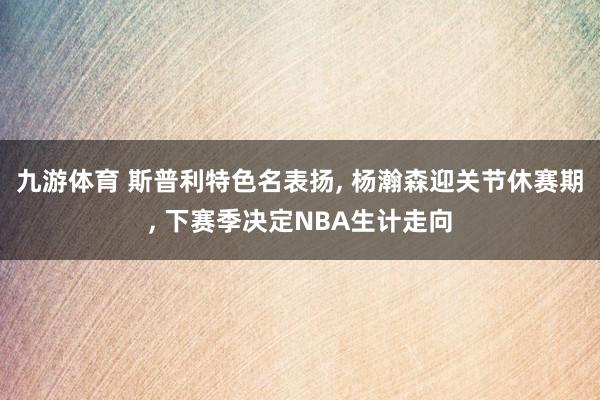九游体育 斯普利特色名表扬， 杨瀚森迎关节休赛期， 下赛季决定NBA生计走向
