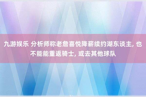 九游娱乐 分析师称老詹喜悦降薪续约湖东谈主， 也不能能重返骑士， 或去其他球队