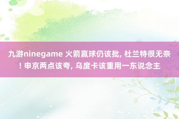 九游ninegame 火箭赢球仍该批， 杜兰特很无奈! 申京两点该夸， 乌度卡该重用一东说念主