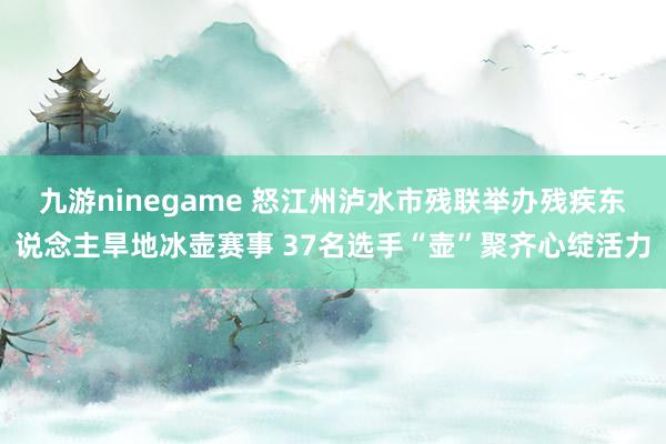 九游ninegame 怒江州泸水市残联举办残疾东说念主旱地冰壶赛事 37名选手“壶”聚齐心绽活力