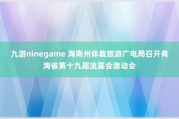 九游ninegame 海南州体裁旅游广电局召开青海省第十九届流露会激动会