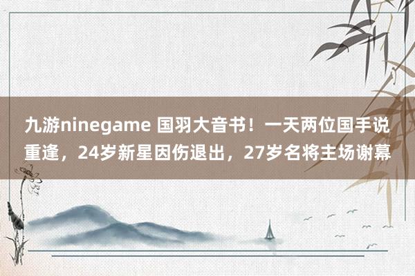 九游ninegame 国羽大音书！一天两位国手说重逢，24岁新星因伤退出，27岁名将主场谢幕