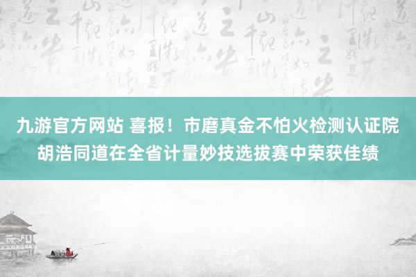 九游官方网站 喜报！市磨真金不怕火检测认证院胡浩同道在全省计量妙技选拔赛中荣获佳绩