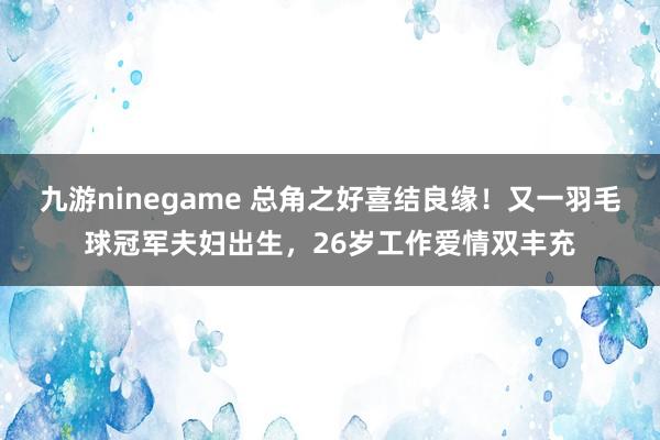 九游ninegame 总角之好喜结良缘！又一羽毛球冠军夫妇出生，26岁工作爱情双丰充