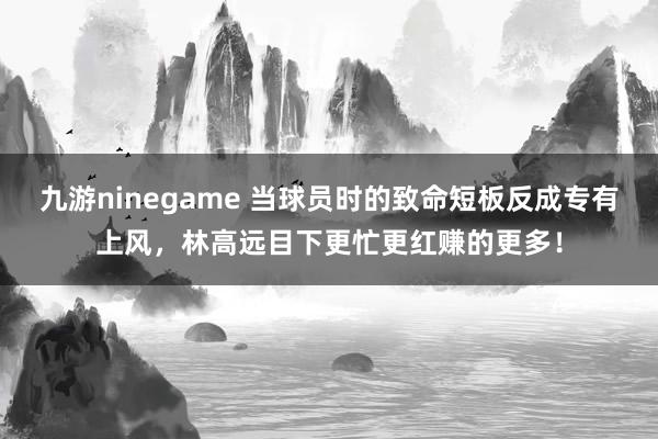 九游ninegame 当球员时的致命短板反成专有上风，林高远目下更忙更红赚的更多！