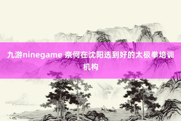 九游ninegame 奈何在沈阳选到好的太极拳培训机构