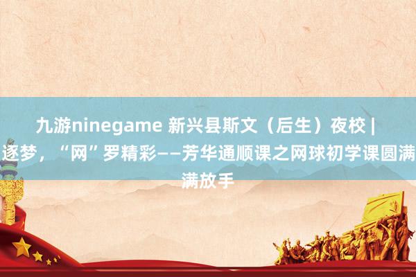 九游ninegame 新兴县斯文（后生）夜校 | 挥拍逐梦，“网”罗精彩——芳华通顺课之网球初学课圆满放手
