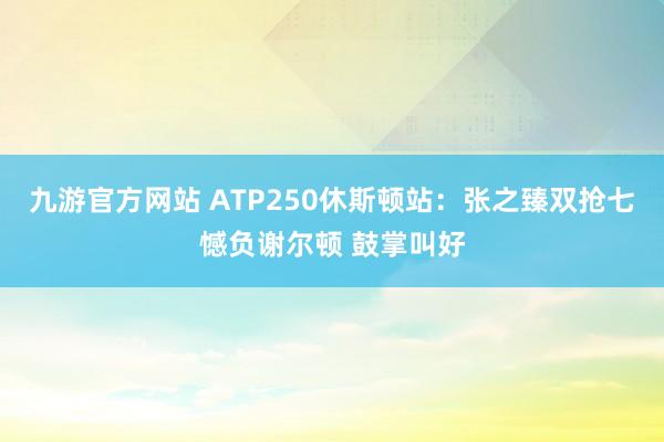 九游官方网站 ATP250休斯顿站：张之臻双抢七憾负谢尔顿 鼓掌叫好