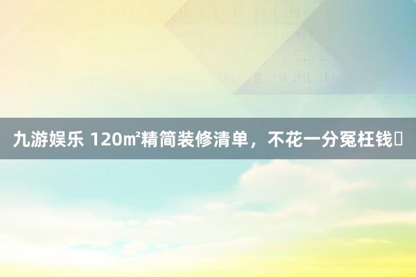 九游娱乐 120㎡精简装修清单，不花一分冤枉钱✅