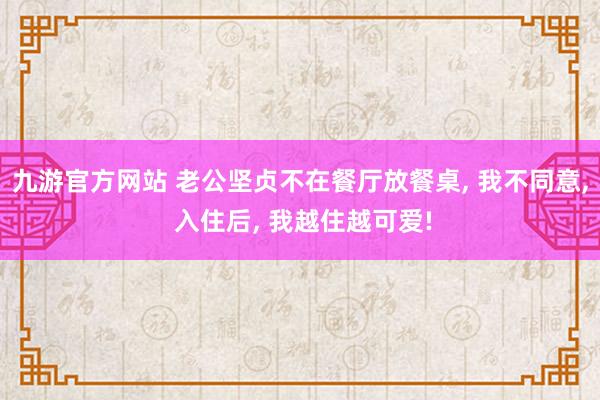 九游官方网站 老公坚贞不在餐厅放餐桌， 我不同意， 入住后， 我越住越可爱!