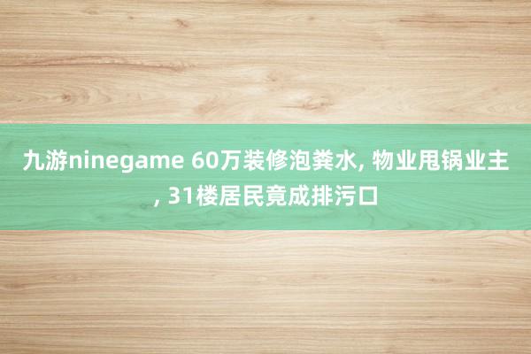 九游ninegame 60万装修泡粪水， 物业甩锅业主， 31楼居民竟成排污口